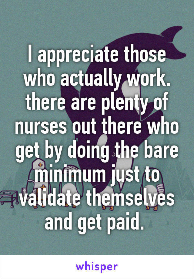 I appreciate those who actually work. there are plenty of nurses out there who get by doing the bare minimum just to validate themselves and get paid. 