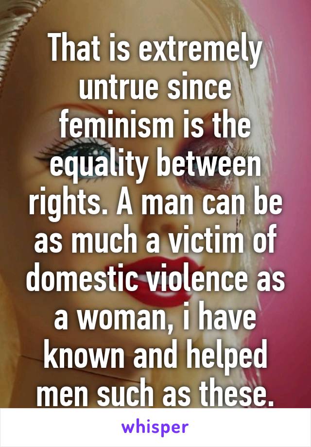 That is extremely untrue since feminism is the equality between rights. A man can be as much a victim of domestic violence as a woman, i have known and helped men such as these.