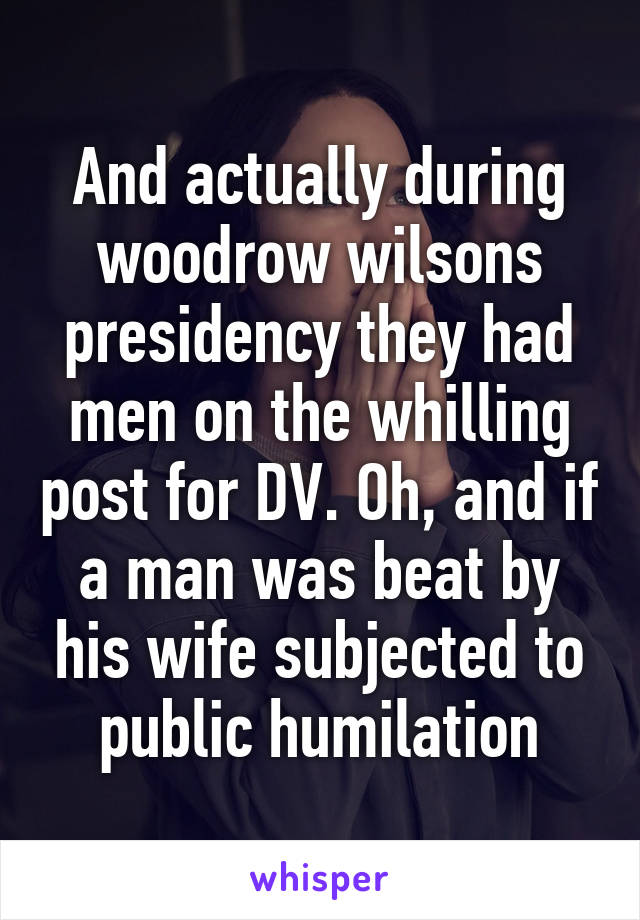 And actually during woodrow wilsons presidency they had men on the whilling post for DV. Oh, and if a man was beat by his wife subjected to public humilation