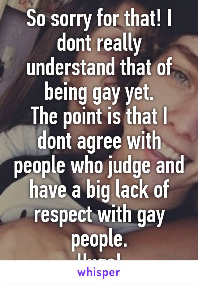 So sorry for that! I dont really understand that of being gay yet.
The point is that I dont agree with people who judge and have a big lack of respect with gay people.
Hugs!