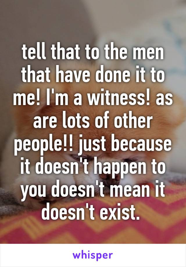 tell that to the men that have done it to me! I'm a witness! as are lots of other people!! just because it doesn't happen to you doesn't mean it doesn't exist. 