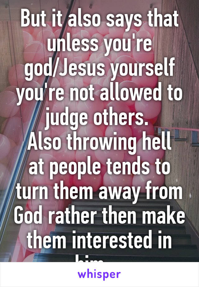 But it also says that unless you're god/Jesus yourself you're not allowed to judge others. 
Also throwing hell at people tends to turn them away from God rather then make them interested in him... 