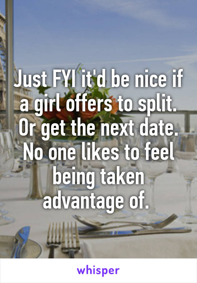 Just FYI it'd be nice if a girl offers to split. Or get the next date. No one likes to feel being taken advantage of. 