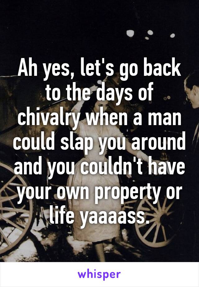 Ah yes, let's go back to the days of chivalry when a man could slap you around and you couldn't have your own property or life yaaaass.