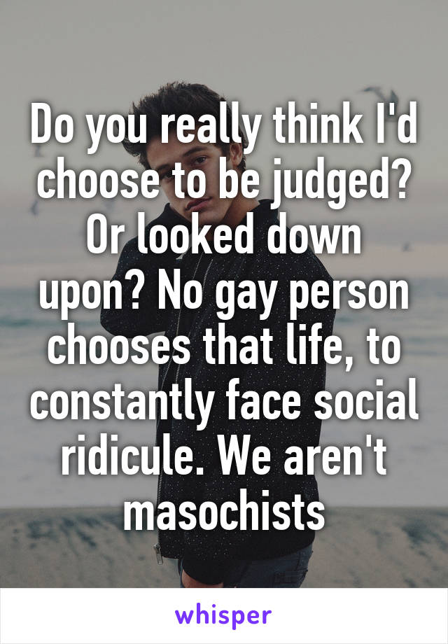 Do you really think I'd choose to be judged? Or looked down upon? No gay person chooses that life, to constantly face social ridicule. We aren't masochists