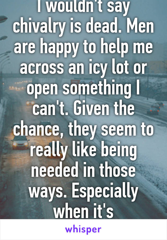 I wouldn't say chivalry is dead. Men are happy to help me across an icy lot or open something I can't. Given the chance, they seem to really like being needed in those ways. Especially when it's appreciated.  