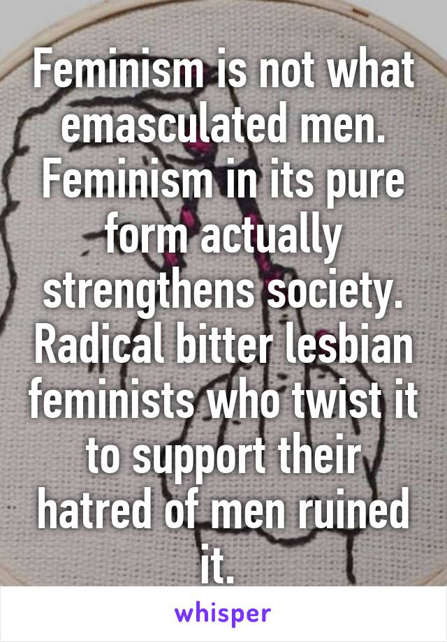 Feminism is not what emasculated men. Feminism in its pure form actually strengthens society. Radical bitter lesbian feminists who twist it to support their hatred of men ruined it. 