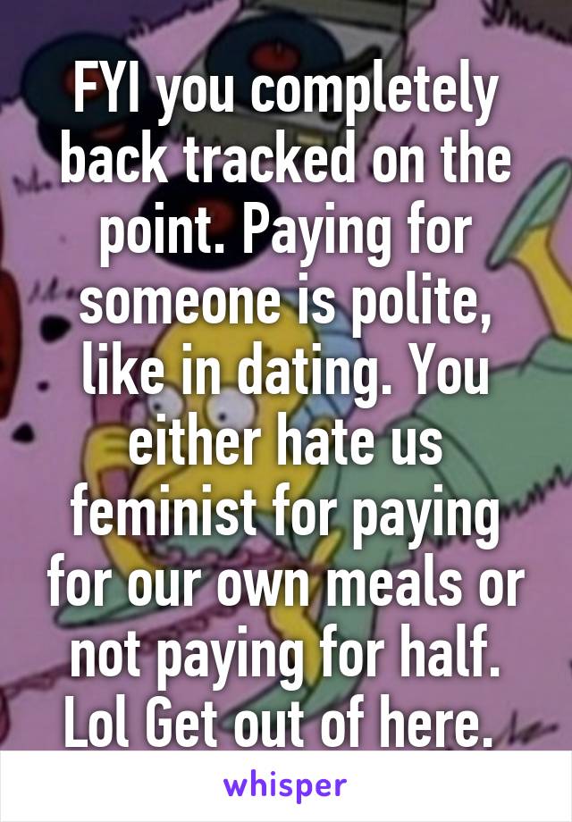 FYI you completely back tracked on the point. Paying for someone is polite, like in dating. You either hate us feminist for paying for our own meals or not paying for half. Lol Get out of here. 