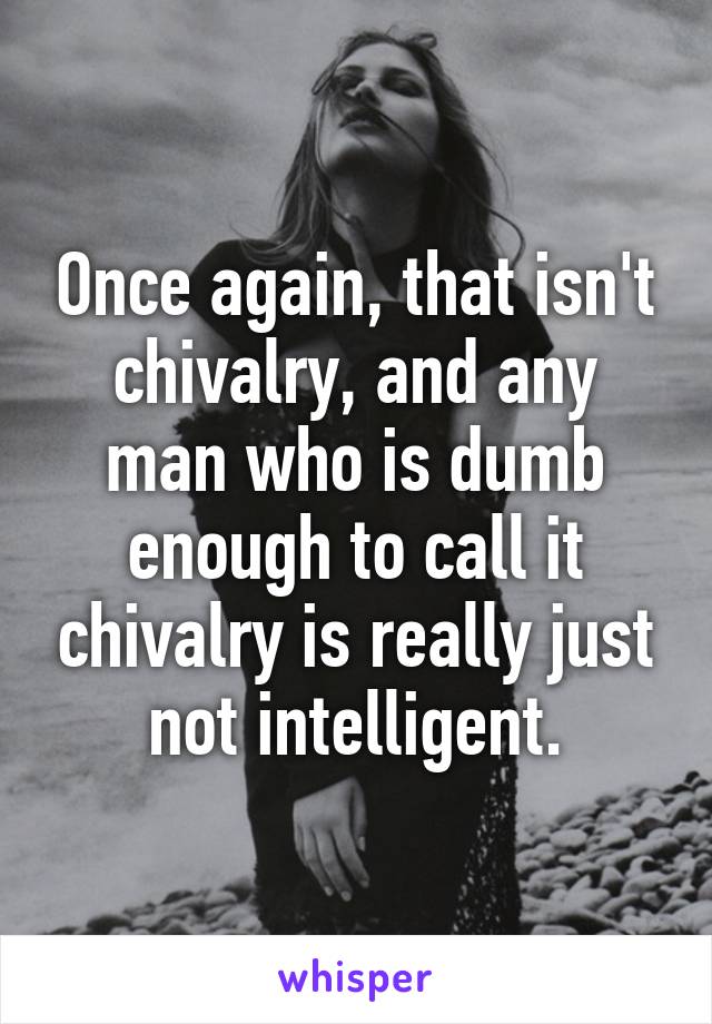 Once again, that isn't chivalry, and any man who is dumb enough to call it chivalry is really just not intelligent.