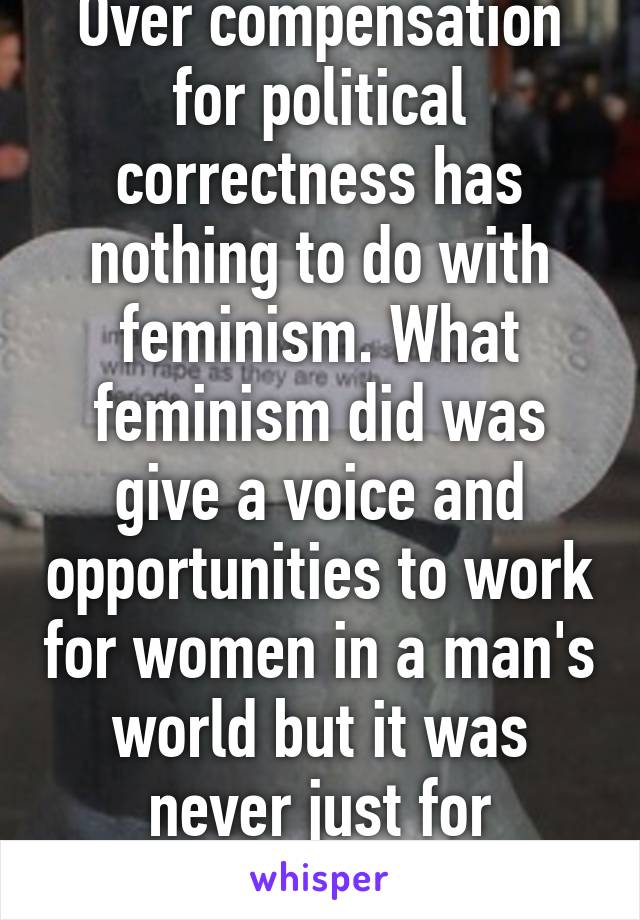 Over compensation for political correctness has nothing to do with feminism. What feminism did was give a voice and opportunities to work for women in a man's world but it was never just for women.