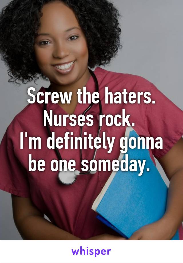 Screw the haters. Nurses rock. 
I'm definitely gonna be one someday. 