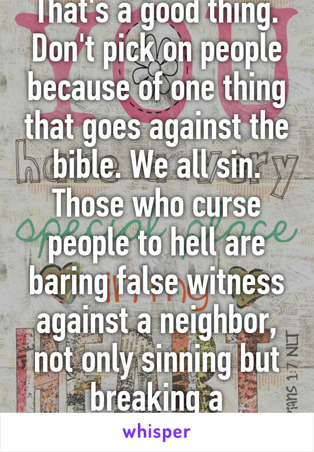 That's a good thing. Don't pick on people because of one thing that goes against the bible. We all sin. Those who curse people to hell are baring false witness against a neighbor, not only sinning but breaking a commandment. 