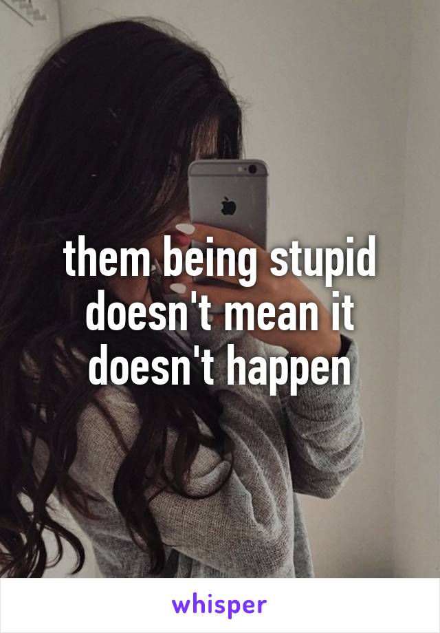 them being stupid doesn't mean it doesn't happen