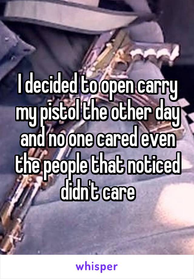 I decided to open carry my pistol the other day and no one cared even the people that noticed didn't care