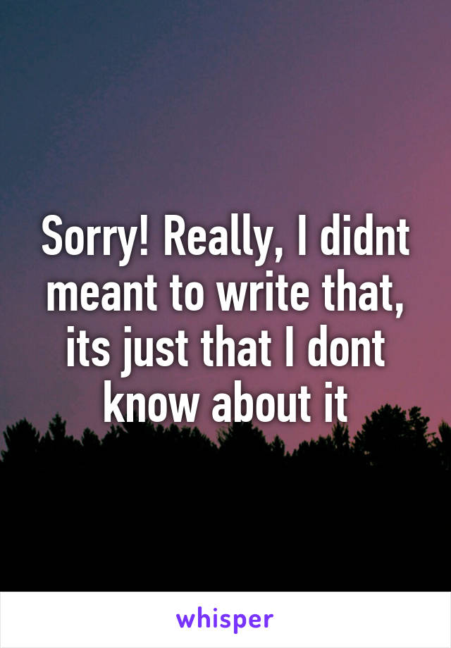 Sorry! Really, I didnt meant to write that, its just that I dont know about it