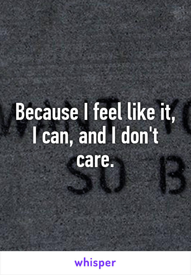 Because I feel like it, I can, and I don't care.