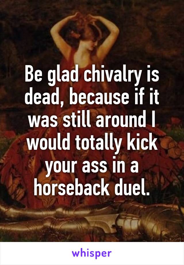 Be glad chivalry is dead, because if it was still around I would totally kick your ass in a horseback duel.