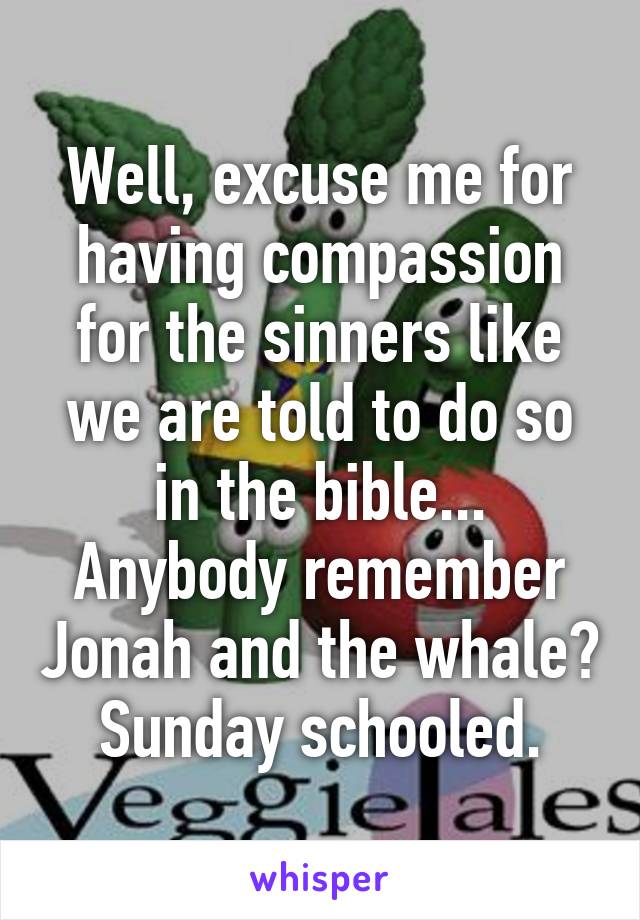 Well, excuse me for having compassion for the sinners like we are told to do so in the bible... Anybody remember Jonah and the whale? Sunday schooled.