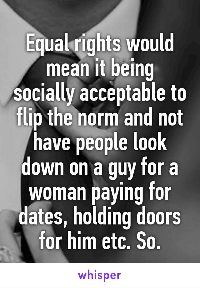 Equal rights would mean it being socially acceptable to flip the norm and not have people look down on a guy for a woman paying for dates, holding doors for him etc. So.