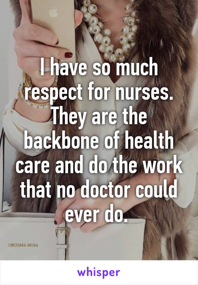 I have so much respect for nurses. They are the backbone of health care and do the work that no doctor could ever do. 