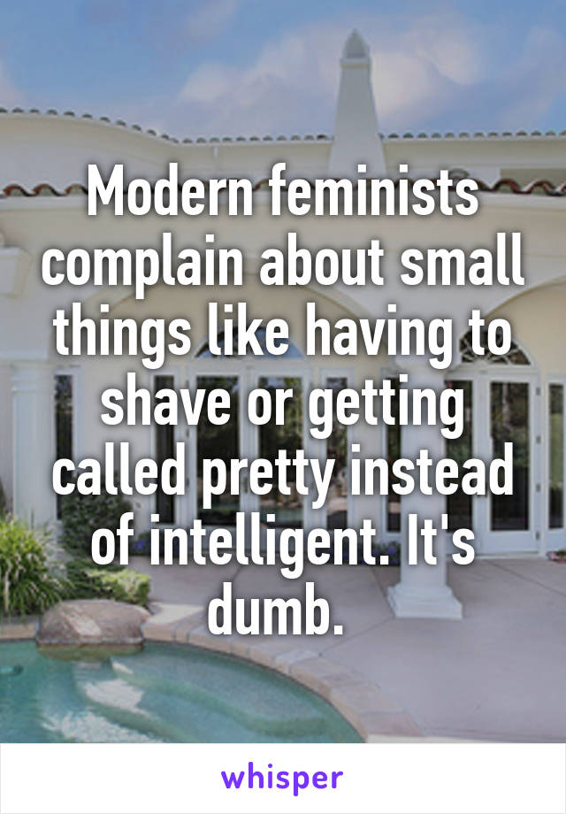 Modern feminists complain about small things like having to shave or getting called pretty instead of intelligent. It's dumb. 