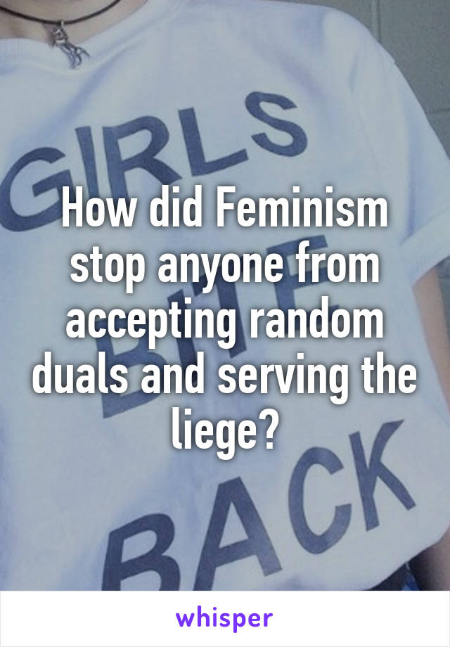 How did Feminism stop anyone from accepting random duals and serving the liege?