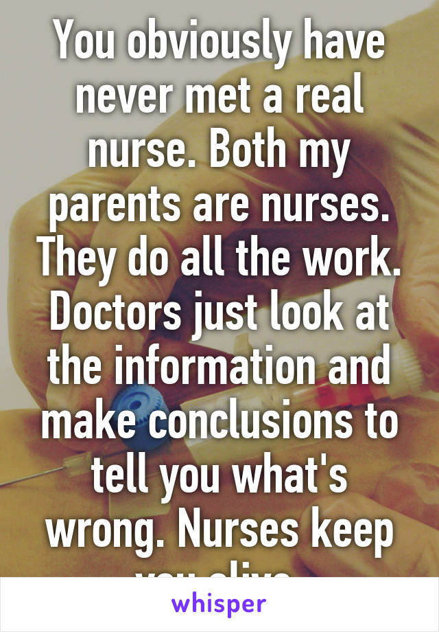 You obviously have never met a real nurse. Both my parents are nurses. They do all the work. Doctors just look at the information and make conclusions to tell you what's wrong. Nurses keep you alive.