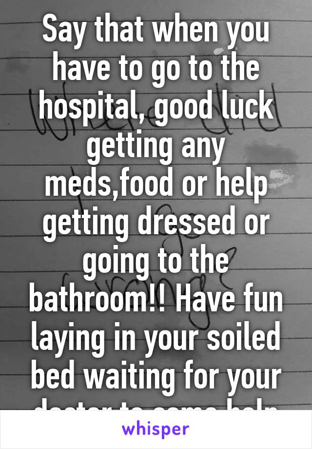 Say that when you have to go to the hospital, good luck getting any meds,food or help getting dressed or going to the bathroom!! Have fun laying in your soiled bed waiting for your doctor to come help