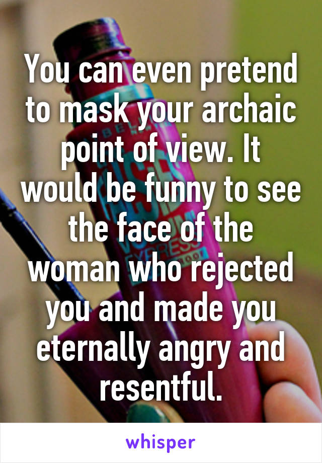 You can even pretend to mask your archaic point of view. It would be funny to see the face of the woman who rejected you and made you eternally angry and resentful.