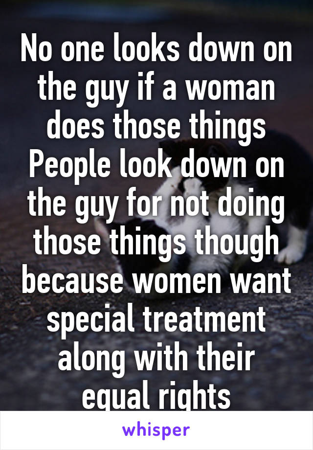 No one looks down on the guy if a woman does those things
People look down on the guy for not doing those things though because women want special treatment along with their equal rights