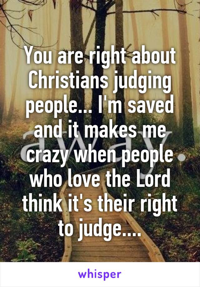 You are right about Christians judging people... I'm saved and it makes me crazy when people who love the Lord think it's their right to judge....