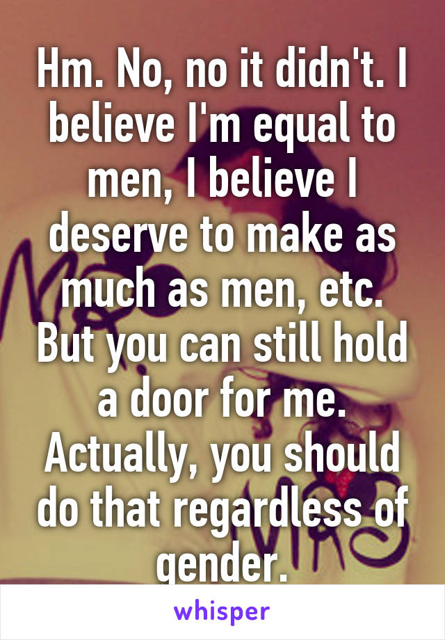 Hm. No, no it didn't. I believe I'm equal to men, I believe I deserve to make as much as men, etc. But you can still hold a door for me. Actually, you should do that regardless of gender.