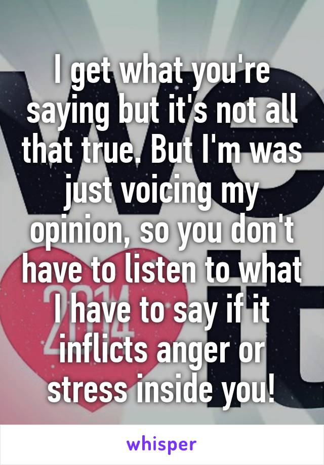 I get what you're saying but it's not all that true. But I'm was just voicing my opinion, so you don't have to listen to what I have to say if it inflicts anger or stress inside you!