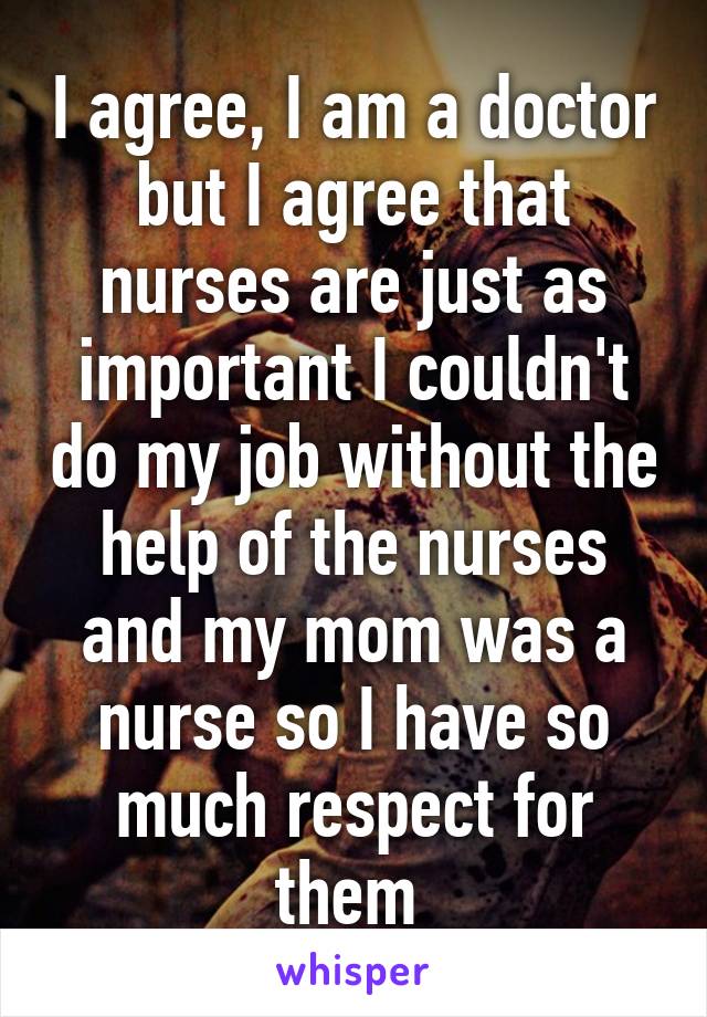 I agree, I am a doctor but I agree that nurses are just as important I couldn't do my job without the help of the nurses and my mom was a nurse so I have so much respect for them 