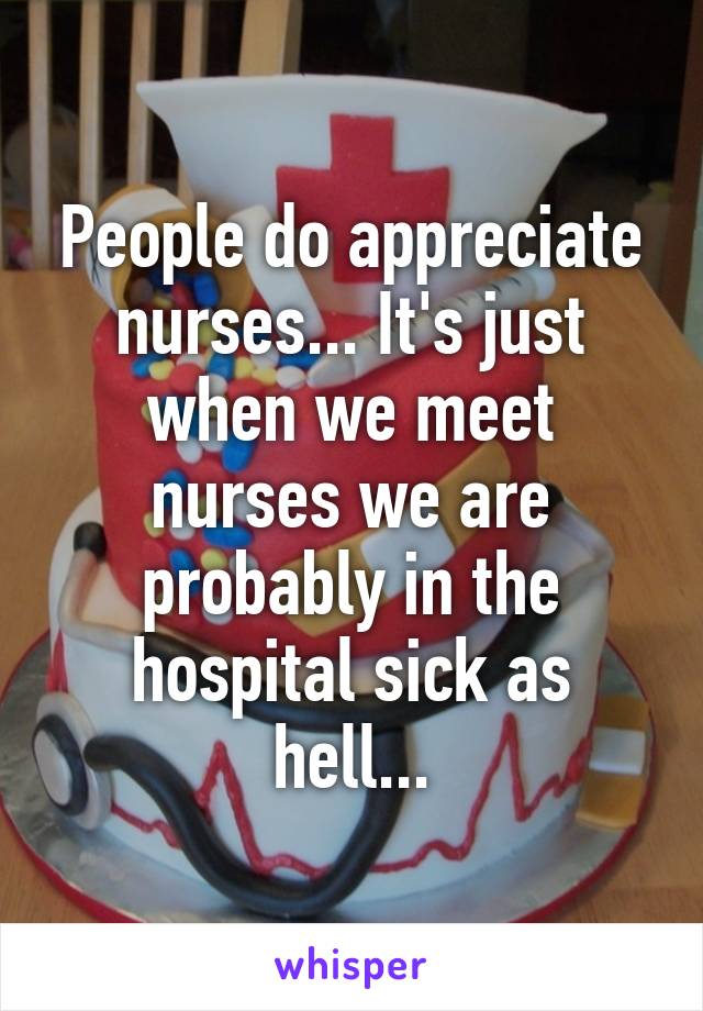 People do appreciate nurses... It's just when we meet nurses we are probably in the hospital sick as hell...