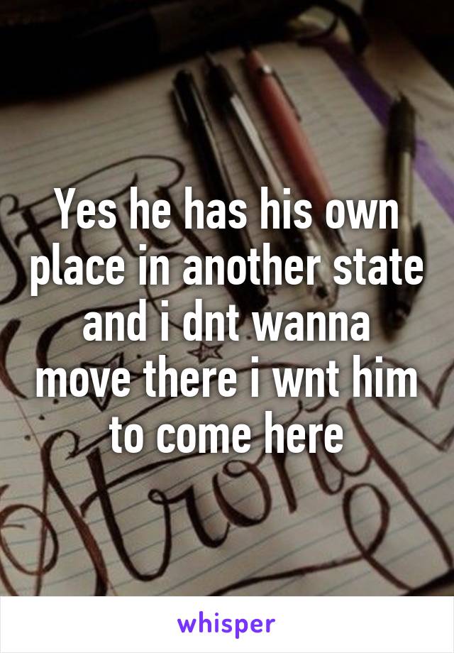 Yes he has his own place in another state and i dnt wanna move there i wnt him to come here