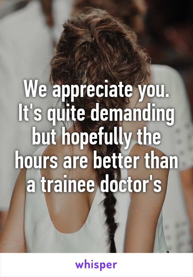 We appreciate you. It's quite demanding but hopefully the hours are better than a trainee doctor's 