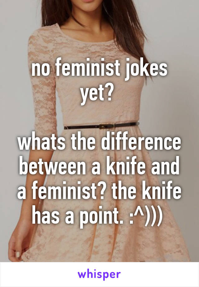 no feminist jokes yet? 

whats the difference between a knife and a feminist? the knife has a point. :^))) 