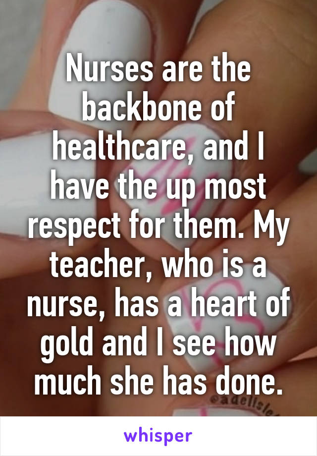 Nurses are the backbone of healthcare, and I have the up most respect for them. My teacher, who is a nurse, has a heart of gold and I see how much she has done.