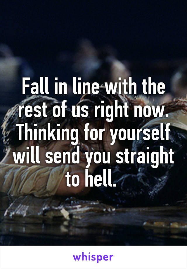 Fall in line with the rest of us right now. Thinking for yourself will send you straight to hell. 