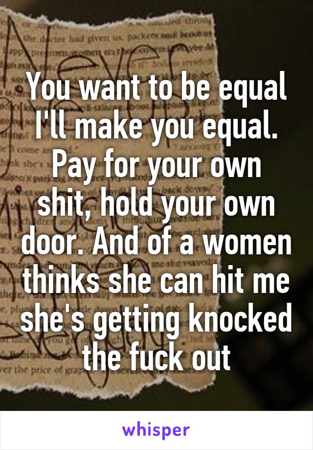 You want to be equal I'll make you equal. Pay for your own shit, hold your own door. And of a women thinks she can hit me she's getting knocked the fuck out