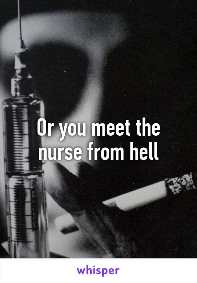 Or you meet the nurse from hell