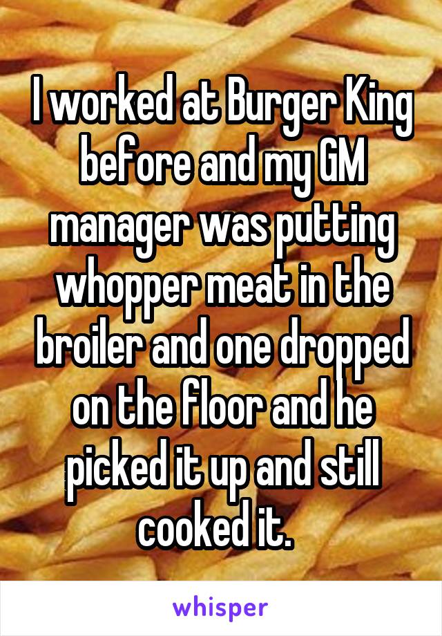 I worked at Burger King before and my GM manager was putting whopper meat in the broiler and one dropped on the floor and he picked it up and still cooked it.  