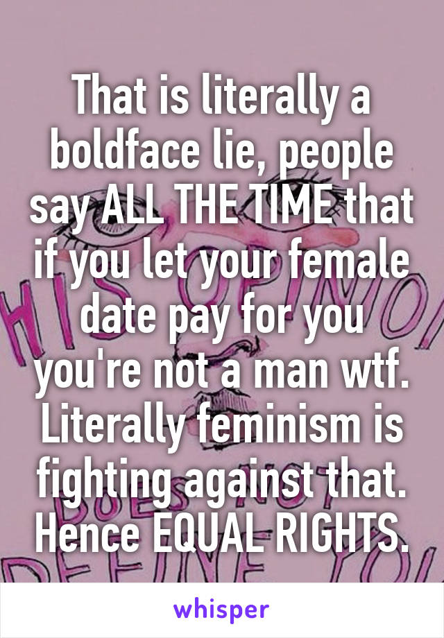 That is literally a boldface lie, people say ALL THE TIME that if you let your female date pay for you you're not a man wtf. Literally feminism is fighting against that. Hence EQUAL RIGHTS.