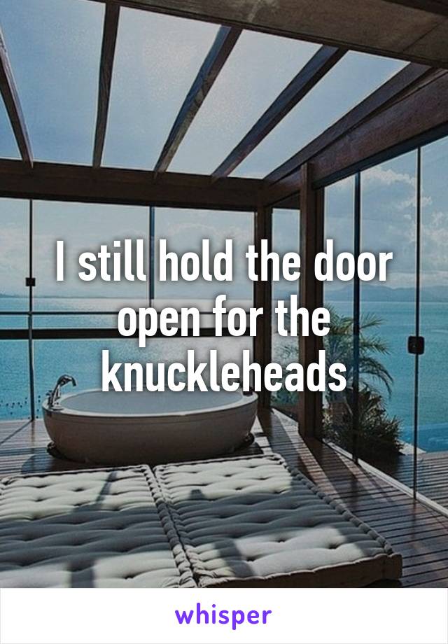 I still hold the door open for the knuckleheads