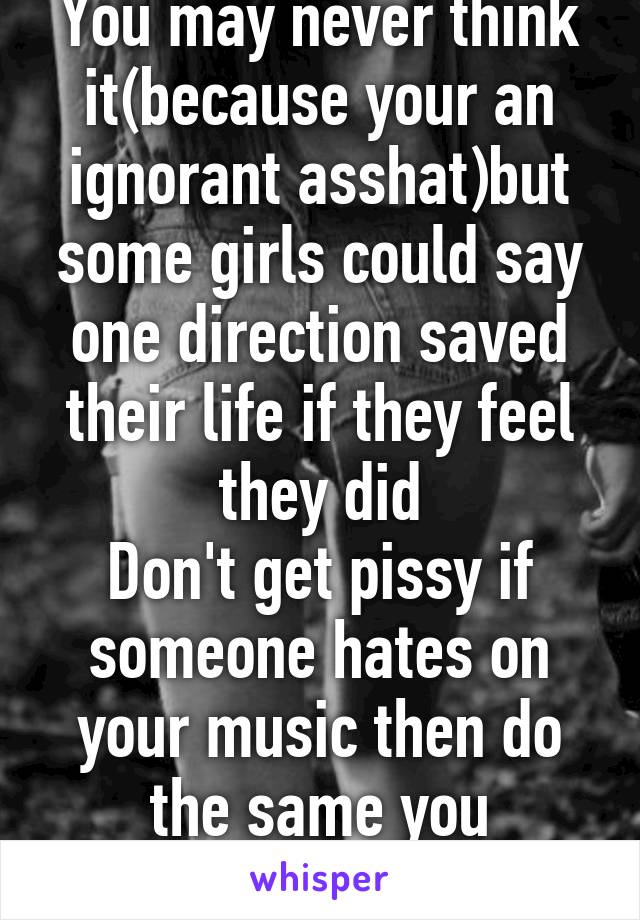 You may never think it(because your an ignorant asshat)but some girls could say one direction saved their life if they feel they did
Don't get pissy if someone hates on your music then do the same you asshole. 