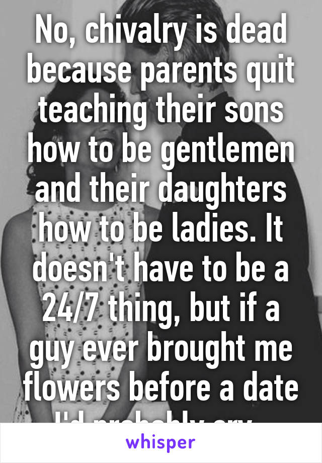 No, chivalry is dead because parents quit teaching their sons how to be gentlemen and their daughters how to be ladies. It doesn't have to be a 24/7 thing, but if a guy ever brought me flowers before a date I'd probably cry. 