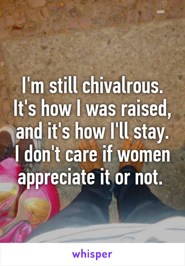 I'm still chivalrous. It's how I was raised, and it's how I'll stay. I don't care if women appreciate it or not. 