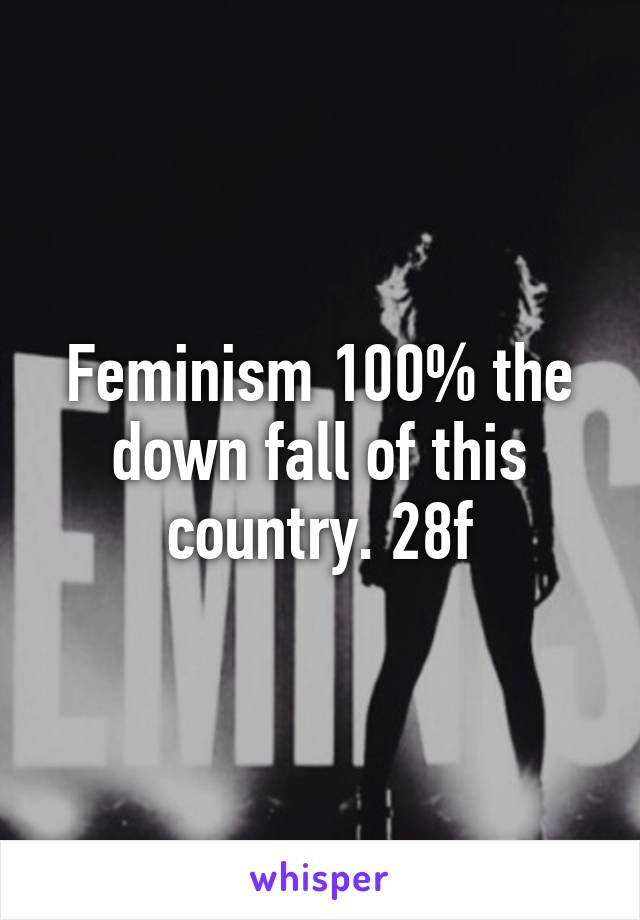 Feminism 100% the down fall of this country. 28f