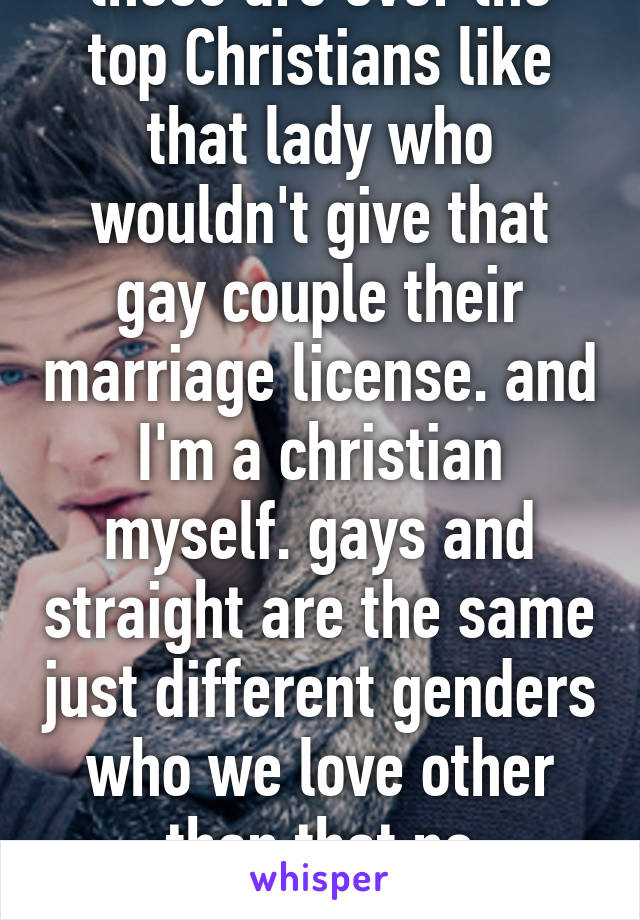 those are over the top Christians like that lady who wouldn't give that gay couple their marriage license. and I'm a christian myself. gays and straight are the same just different genders who we love other than that no difference 